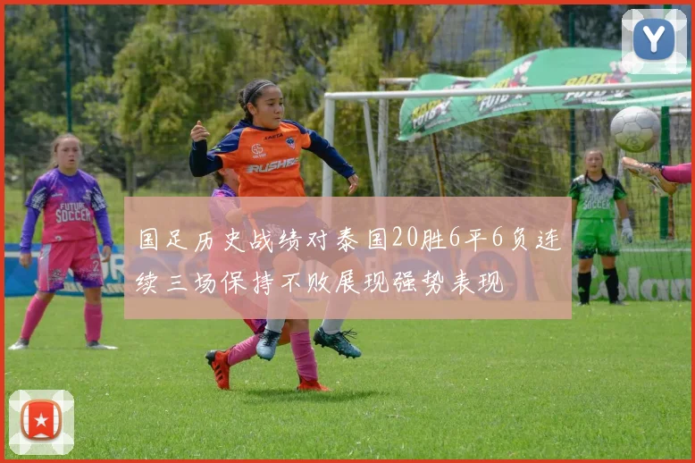 国足历史战绩对泰国20胜6平6负连续三场保持不败展现强势表现