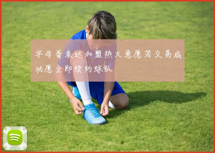字母哥表达加盟热火意愿若交易成功愿立即续约球队