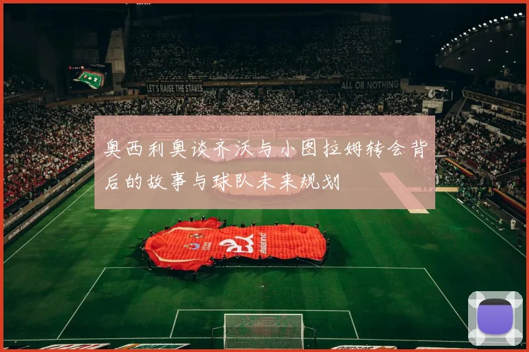 奥西利奥谈齐沃与小图拉姆转会背后的故事与球队未来规划