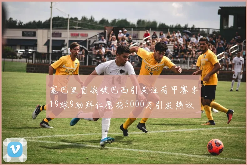 塞巴里首战破巴西引关注荷甲赛季19球9助拜仁愿花5000万引发热议