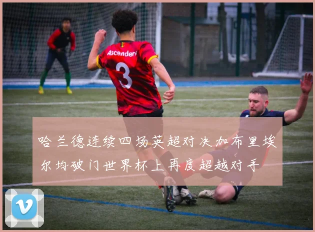 哈兰德连续四场英超对决加布里埃尔均破门世界杯上再度超越对手