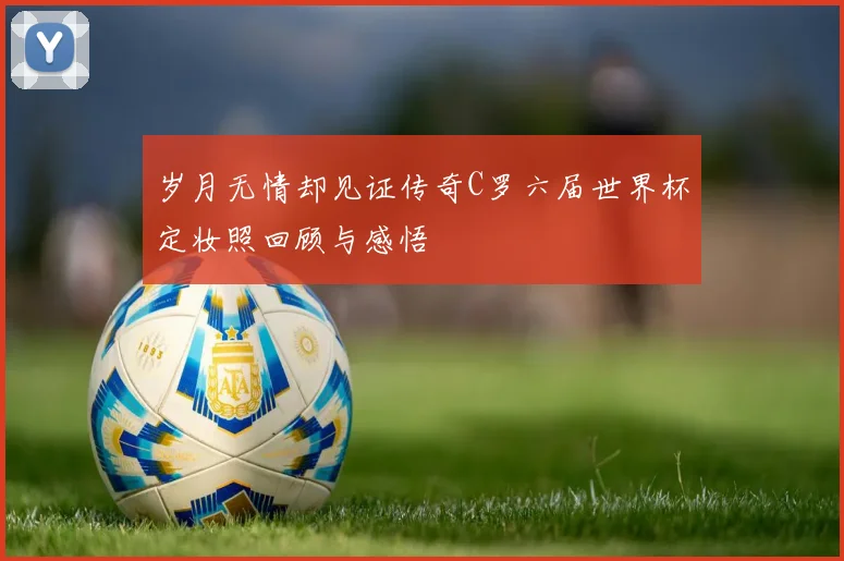 岁月无情却见证传奇C罗六届世界杯定妆照回顾与感悟