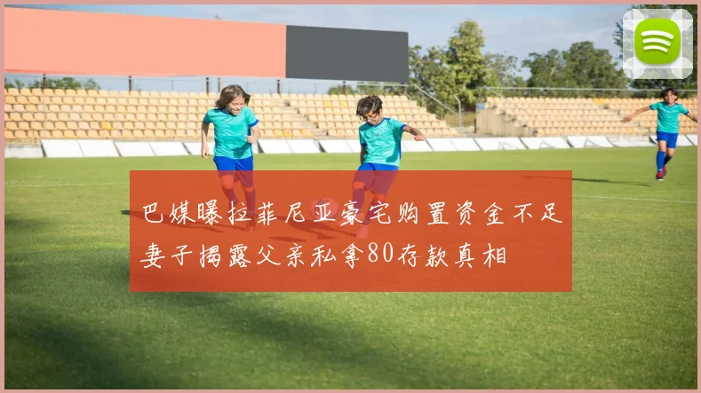 巴媒曝拉菲尼亚豪宅购置资金不足妻子揭露父亲私拿80存款真相