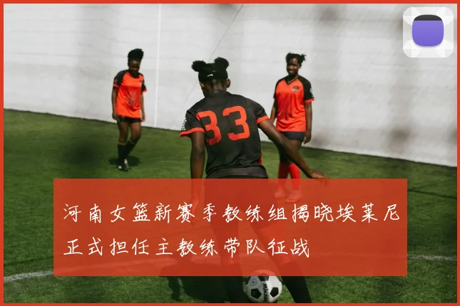 河南女篮新赛季教练组揭晓埃莱尼正式担任主教练带队征战