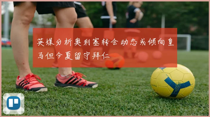 英媒分析奥利塞转会动态或倾向皇马但今夏留守拜仁