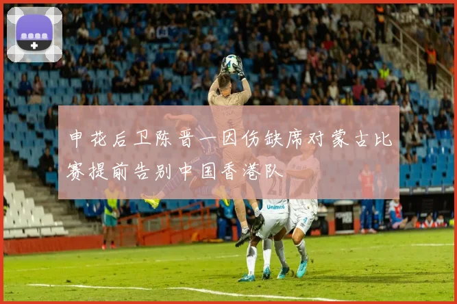 申花后卫陈晋一因伤缺席对蒙古比赛提前告别中国香港队