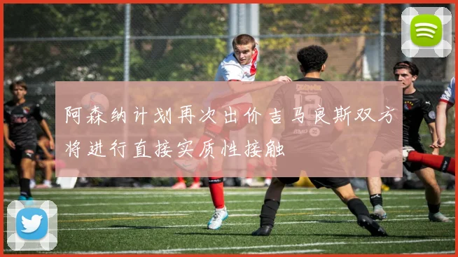 阿森纳计划再次出价吉马良斯双方将进行直接实质性接触