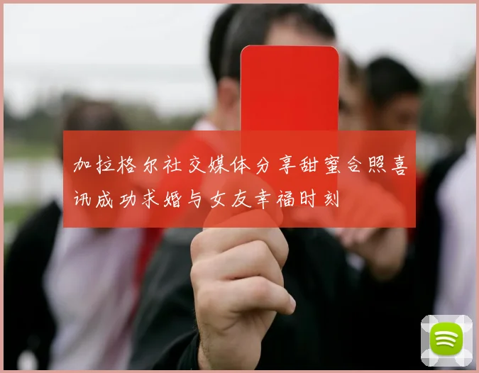 加拉格尔社交媒体分享甜蜜合照喜讯成功求婚与女友幸福时刻