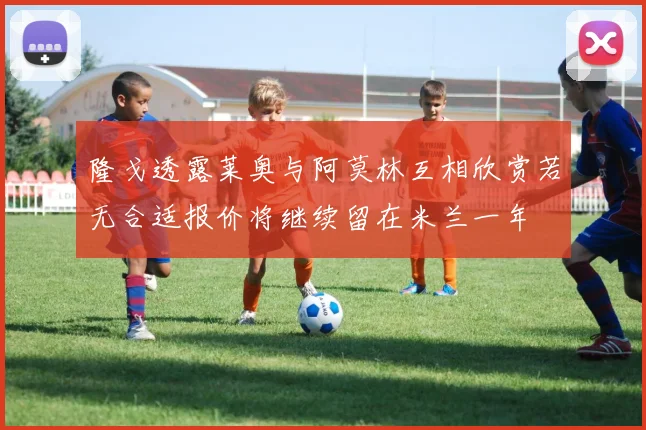 隆戈透露莱奥与阿莫林互相欣赏若无合适报价将继续留在米兰一年
