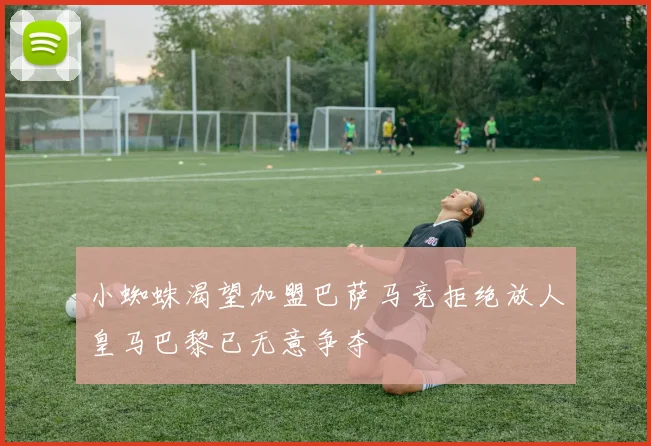 小蜘蛛渴望加盟巴萨马竞拒绝放人皇马巴黎已无意争夺