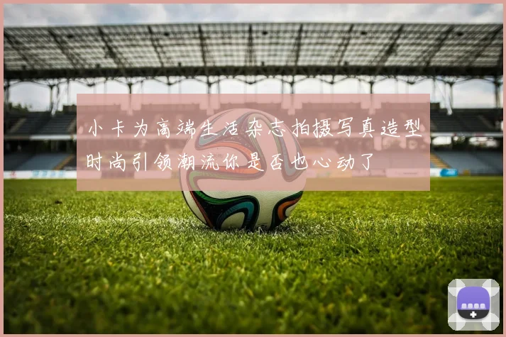 小卡为高端生活杂志拍摄写真造型时尚引领潮流你是否也心动了