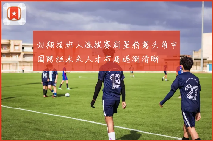 刘翔接班人选拔赛新星崭露头角中国跨栏未来人才布局逐渐清晰