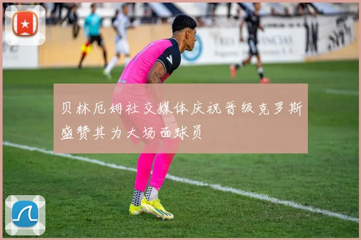 贝林厄姆社交媒体庆祝晋级克罗斯盛赞其为大场面球员