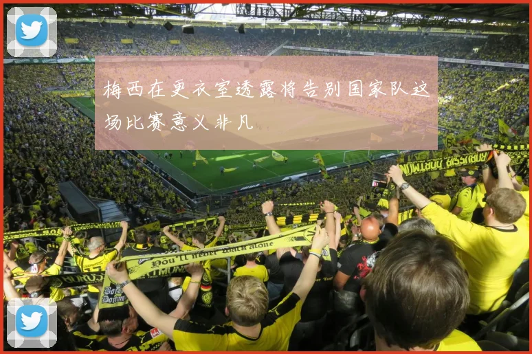 梅西在更衣室透露将告别国家队这场比赛意义非凡