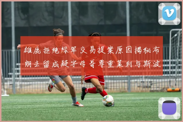 雄鹿拒绝绿军交易提案原因揭秘布朗去留成疑字母哥尊重莱利与斯波教练