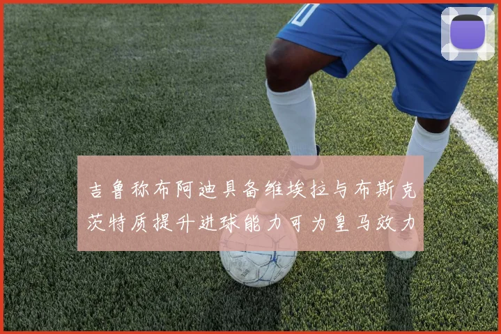 吉鲁称布阿迪具备维埃拉与布斯克茨特质提升进球能力可为皇马效力