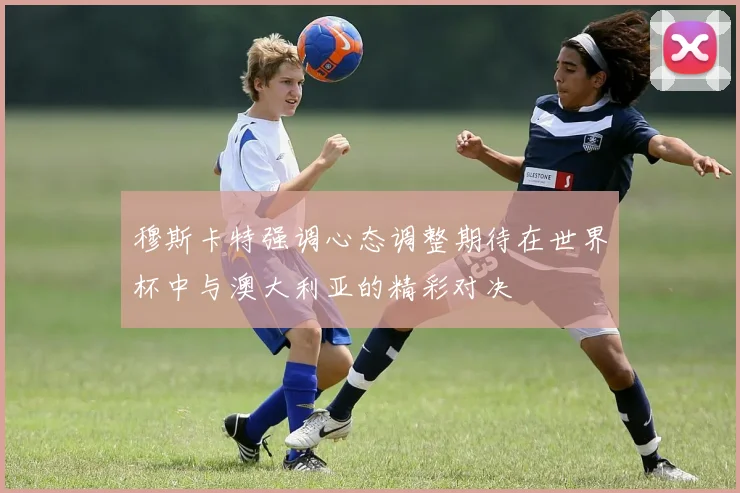 穆斯卡特强调心态调整期待在世界杯中与澳大利亚的精彩对决