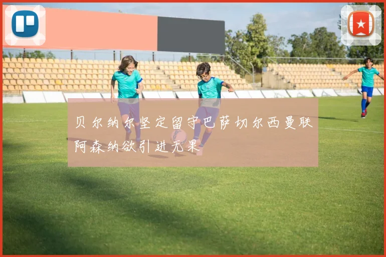 贝尔纳尔坚定留守巴萨切尔西曼联阿森纳欲引进无果