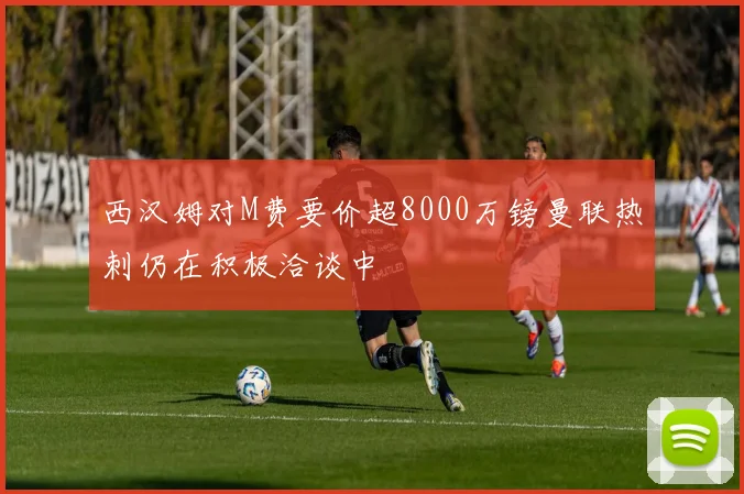 西汉姆对M费要价超8000万镑曼联热刺仍在积极洽谈中