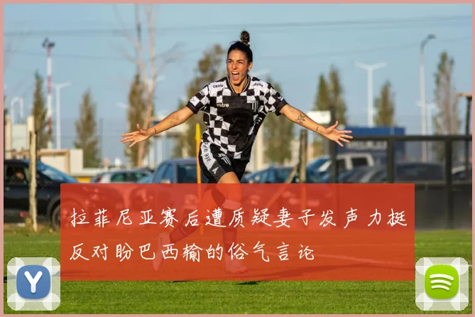 拉菲尼亚赛后遭质疑妻子发声力挺反对盼巴西输的俗气言论